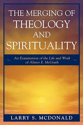 The Merging of Theology and Spirituality: An Examination of the Life and Work of Alister E. McGrath - McDonald, Larry S