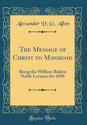 The Message of Christ to Manhood: Being the William Belden Noble Lectures for 1898 (Classic Reprint) - Allen, Alexander V G