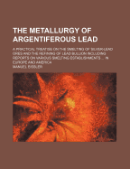 The Metallurgy of Argentiferous Lead: A Practical Treatise on the Smelting of Silver-Lead Ores and the Refining of Lead Bullion Including Reports on Various Smelting Establishments ... in Europe and America