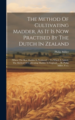 The Method Of Cultivating Madder, As It Is Now Practised By The Dutch In Zealand: (where The Best Madder Is Produced) ... To Which Is Added, The Method Of Cultivating Madder In England, ... By Philip Miller, F.r.s. - Miller, Philip