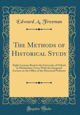 The Methods of Historical Study: Eight Lectures Read in the University of Oxford in Michaelmas Term; With the Inaugural Lecture on the Office of the Historical Professor (Classic Reprint) - Freeman, Edward a