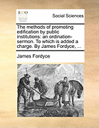 The Methods of Promoting Edification by Public Institutions: An Ordination-Sermon. to Which Is Added a Charge. by James Fordyce,