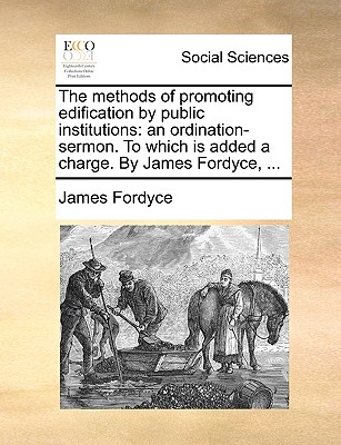 The Methods of Promoting Edification by Public Institutions: An Ordination-Sermon. to Which Is Added a Charge. by James Fordyce, - Fordyce, James