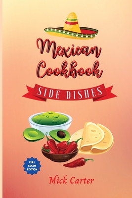 The Mexican Cookbook - Side Dishes: 40 Easy and Tasty Recipes for Real Home Cooking. Bring to the Table the Authentic Taste and Flavors of Mexican Cuisine - Carter, Mick