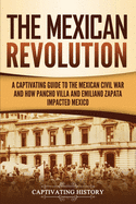 The Mexican Revolution: A Captivating Guide to the Mexican Civil War and How Pancho Villa and Emiliano Zapata Impacted Mexico