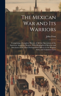 The Mexican War and Its Warriors: Comprising a Complete History of All the Operations of the American Armies in Mexico: With Biographical Sketches and Anecdotes of the Most Distinguished Officers in the Regular Army and Volunteer Force - Frost, John