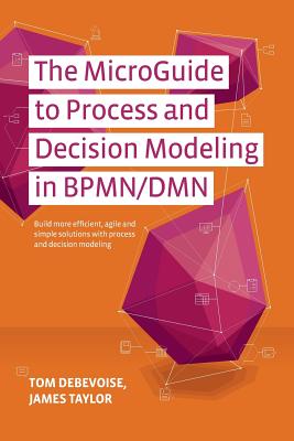 The MicroGuide to Process and Decision Modeling in BPMN/DMN: Building More Effective Processes by Integrating Process Modeling with Decision Modeling - Taylor, James, PhD, and Sinur, Jim (Contributions by), and Geneva, Rick (Contributions by)