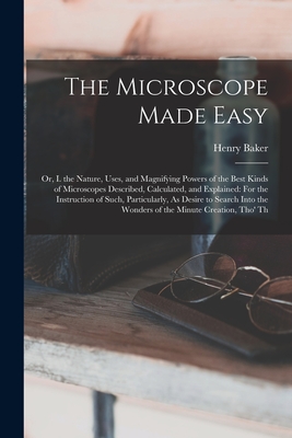 The Microscope Made Easy: Or, I. the Nature, Uses, and Magnifying Powers of the Best Kinds of Microscopes Described, Calculated, and Explained: For the Instruction of Such, Particularly, As Desire to Search Into the Wonders of the Minute Creation, Tho' Th - Baker, Henry