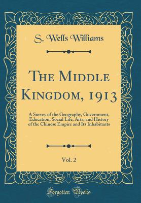 The Middle Kingdom, 1913, Vol. 2: A Survey of the Geography, Government, Education, Social Life, Arts, and History of the Chinese Empire and Its Inhabitants (Classic Reprint) - Williams, S Wells