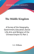 The Middle Kingdom: A Survey of the Geography, Government, Education, Social Life, Arts and Religion of the Chinese Empire V2 Part 1