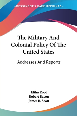 The Military And Colonial Policy Of The United States: Addresses And Reports - Root, Elihu, and Bacon, Robert (Editor), and Scott, James B (Editor)