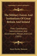 The Military Forces & Institutions of Great Britain and Ireland: Their Constitution, Administration, and Government