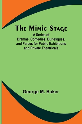 The Mimic Stage; A Series of Dramas, Comedies, Burlesques, and Farces for Public Exhibitions and Private Theatricals - Baker, George M