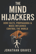 The Mind Hijackers: How Cults, Propaganda, Psychological Manipulation, and Mass Influence Control Your Thoughts, Beliefs, and Behavior