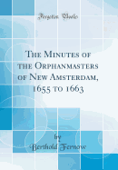 The Minutes of the Orphanmasters of New Amsterdam, 1655 to 1663 (Classic Reprint)