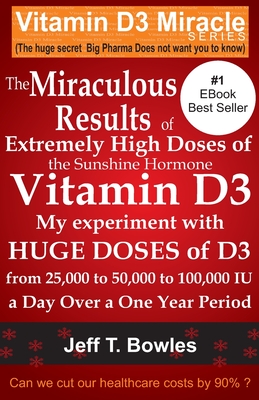 The Miraculous Results Of Extremely High Doses Of The Sunshine Hormone Vitamin D3 My Experiment With Huge Doses Of D3 From 25,000 To 50,000 To 100,000 Iu A Day Over A 1 Year Period - Bowles, Jeff T