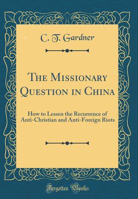 The Missionary Question in China: How to Lessen the Recurrence of Anti-Christian and Anti-Foreign Riots (Classic Reprint) - Gardner, C T