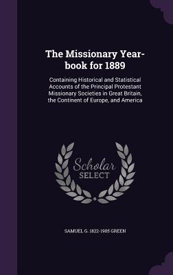 The Missionary Year-book for 1889: Containing Historical and Statistical Accounts of the Principal Protestant Missionary Societies in Great Britain, the Continent of Europe, and America - Green, Samuel G 1822-1905