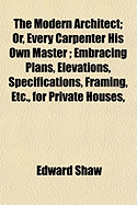 The Modern Architect: Or, Every Carpenter His Own Master; Embracing Plans, Elevations, Specifications, Framing, Etc., for Private Houses, Classic Dwellings, Churches, &C. to Which Is Added a New System of Stair-Building