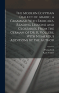 The Modern Egyptian Dialect of Arabic, a Grammar, With Exercises, Reading Lessions and Glossaries, From the German of Dr. K. Vollers, With Numerous Additions by the Author