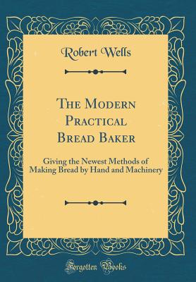 The Modern Practical Bread Baker: Giving the Newest Methods of Making Bread by Hand and Machinery (Classic Reprint) - Wells, Robert