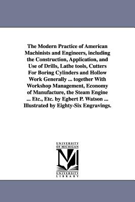 The Modern Practice of American Machinists and Engineers, including the Construction, Application, and Use of Drills, Lathe tools, Cutters For Boring Cylinders and Hollow Work Generally ... together With Workshop Management, Economy of Manufacture, the... - Watson, Egbert Pomeroy