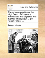 The Modern Practice of the High Court of Chancery, Methodized and Digested in a Manner Wholly New. ... by Robert Hinde,