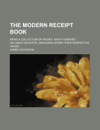 The Modern Receipt Book: Being a Collection of Nearly Eight Hundred Valuable Receipts, Arranged Under Their Respective Heads