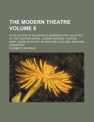 The Modern Theatre Volume 8; A Collection of Successful Modern Plays, as Acted at the Theatres Royal, London. Matilda. Fugitive. Mary, Queen of Scots. He Wou'd Be a Soldier. England Preserved - Inchbald, Elizabeth