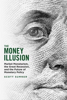 The Money Illusion: Market Monetarism, the Great Recession, and the Future of Monetary Policy - Sumner, Scott