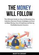 The Money Will Follow: The Ultimate Guide on How to Monetize Any Industry, Discover Proven Strategies on How to Make Money Out of Anything and Set Up Profitable Income Streams