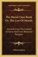 The Moral Class Book Or, the Law of Morals: Derived from the Created Universe and from Revealed Religion
