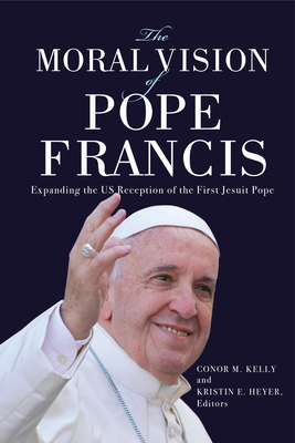 The Moral Vision of Pope Francis: Expanding the US Reception of the First Jesuit Pope - Kelly, Conor M (Editor), and Heyer, Kristin E (Editor), and Cahill, Lisa Sowle (Contributions by)