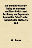 The Mormon Waterloo: Being a Condensed and Classified Array of Testimony and Arguments Against the False Prophet, Joseph Smith, His Works, and His Church System and Doctrines: Based Upon Standard History, Science, the Bible, and Smith Against Himself