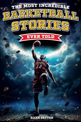 The Most Incredible Basketball Stories Ever Told: Inspirational and Legendary Tales from the Greatest Basketball Players and Games of All Time - Patton, Hank