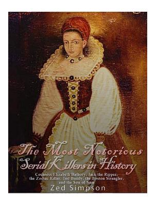 The Most Notorious Serial Killers in History: Countess Elizabeth Bathory, Jack the Ripper, the Zodiac Killer, Ted Bundy, the B - Simpson, Zed, and Charles River