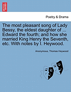 The Most Pleasant Song of Lady Bessy, the Eldest Daughter of ... Edward the Fourth; And How She Married King Henry the Seventh, Etc. with Notes by I. Heywood.