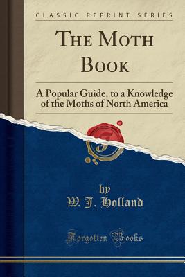 The Moth Book: A Popular Guide, to a Knowledge of the Moths of North America (Classic Reprint) - Holland, W J