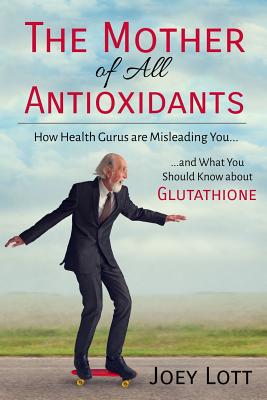The Mother of All Antioxidants: How Health Gurus are Misleading You and What You Should Know about Glutathione - Lott, Joey