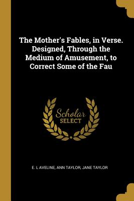 The Mother's Fables, in Verse. Designed, Through the Medium of Amusement, to Correct Some of the Fau - Aveline, E L, and Taylor, Ann, and Taylor, Jane