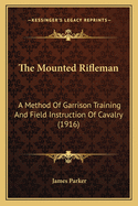 The Mounted Rifleman: A Method Of Garrison Training And Field Instruction Of Cavalry (1916)