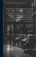 The Municipal Corporations ACT, 1882, and Provisions of the Ballot ACT and Corrupt Practices Prevention Acts Applicable to Municipal Elections, and Other Statutes: With Notes