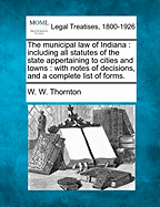 The Municipal Law of Indiana; Including All Statutes of the State Appertaining to Cities and Towns: With Notes of Decisions, and a Complete List of Forms