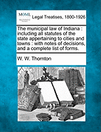 The municipal law of Indiana: including all statutes of the state appertaining to cities and towns: with notes of decisions, and a complete list of forms.