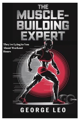 The Muscle-Building Expert: They're Lying to You About Workout Hours: The Science, Myths, and Surprising Secrets behind Transforming Your Body with Minimal Effort and Mastering Your Health - Leo, George