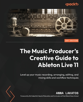 The Music Producer's Creative Guide to Ableton Live 11: Level up your music recording, arranging, editing, and mixing skills and workflow techniques - Lakatos, Anna, and Oakenfull, Ski (Foreword by)