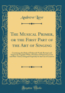 The Musical Primer, or the First Part of the Art of Singing: Containing the Rules of Psalmody Newly Revised and Improved; Together with a Number of Practical Lessons and Plain Tunes; Designed Expressly for the Use of Learners (Classic Reprint)