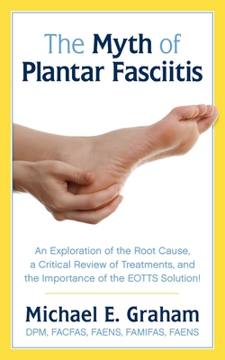 The Myth of Plantar Fasciitis: An Exploration of the Root Cause, a Critical Review of Treatments, and the Importance of the EOTTS Solution! - Graham, Michael E