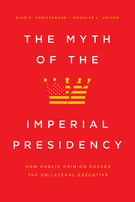 The Myth of the Imperial Presidency: How Public Opinion Checks the Unilateral Executive - Christenson, Dino P, and Kriner, Douglas L