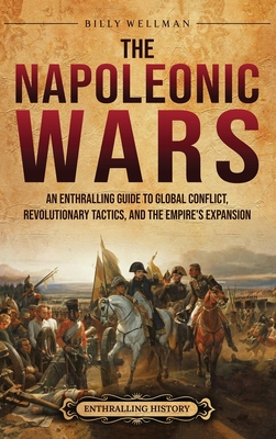 The Napoleonic Wars: An Enthralling Guide to Global Conflict, Revolutionary Tactics, and the Empire's Expansion - Wellman, Billy